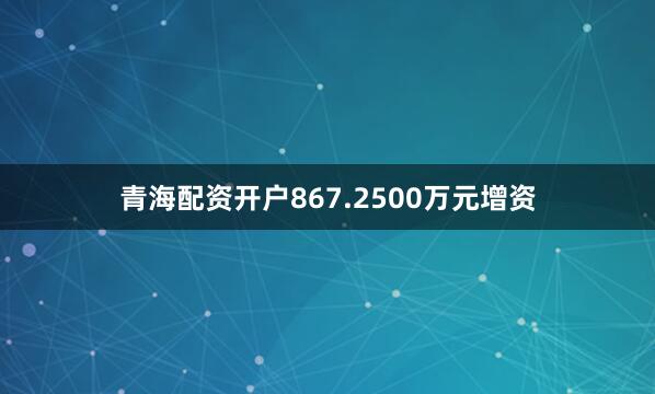 青海配资开户867.2500万元增资