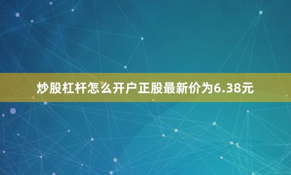 炒股杠杆怎么开户正股最新价为6.38元