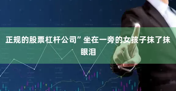 正规的股票杠杆公司”坐在一旁的女孩子抹了抹眼泪