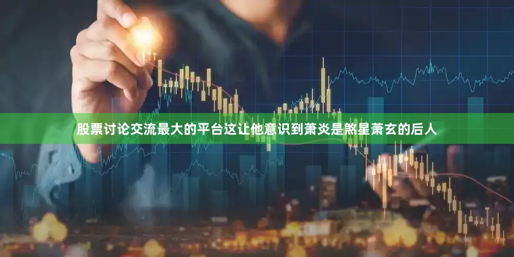 股票讨论交流最大的平台这让他意识到萧炎是煞星萧玄的后人