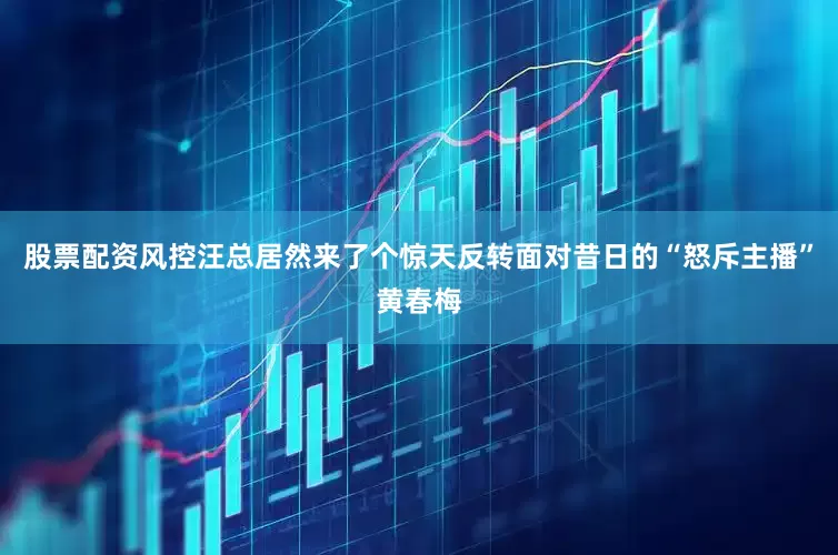 股票配资风控汪总居然来了个惊天反转面对昔日的“怒斥主播”黄春梅