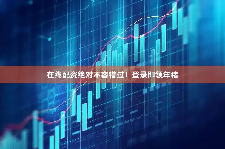 在线配资绝对不容错过！登录即领年猪