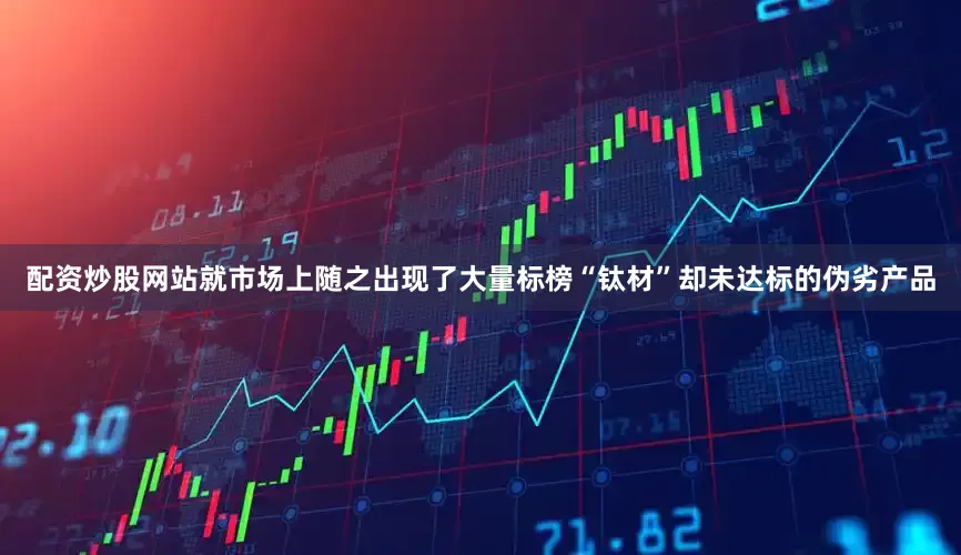 配资炒股网站就市场上随之出现了大量标榜“钛材”却未达标的伪劣产品