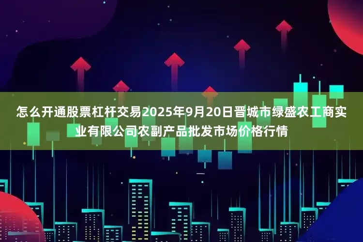 怎么开通股票杠杆交易2025年9月20日晋城市绿盛农工商实业有限公司农副产品批发市场价格行情