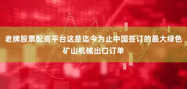 老牌股票配资平台这是迄今为止中国签订的最大绿色矿山机械出口订单